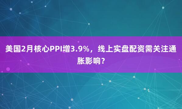美国2月核心PPI增3.9%，线上实盘配资需关注通胀影响？