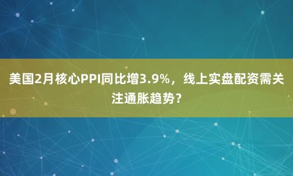 美国2月核心PPI同比增3.9%，线上实盘配资需关注通胀趋势？