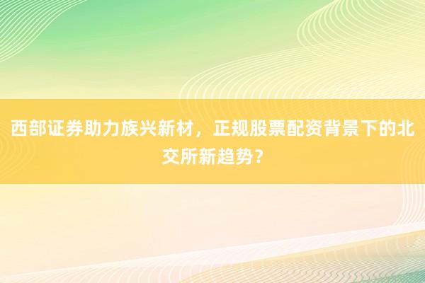 西部证券助力族兴新材，正规股票配资背景下的北交所新趋势？