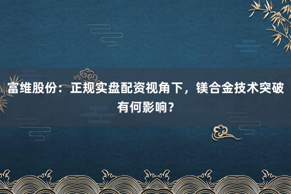 富维股份：正规实盘配资视角下，镁合金技术突破有何影响？