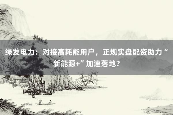 绿发电力：对接高耗能用户，正规实盘配资助力“新能源+”加速落地？