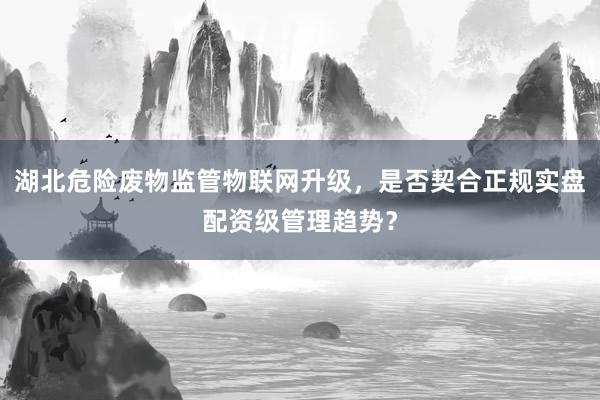 湖北危险废物监管物联网升级，是否契合正规实盘配资级管理趋势？