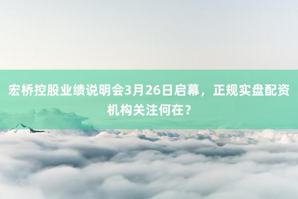 宏桥控股业绩说明会3月26日启幕，正规实盘配资机构关注何在？