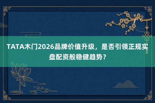 TATA木门2026品牌价值升级，是否引领正规实盘配资般稳健趋势？