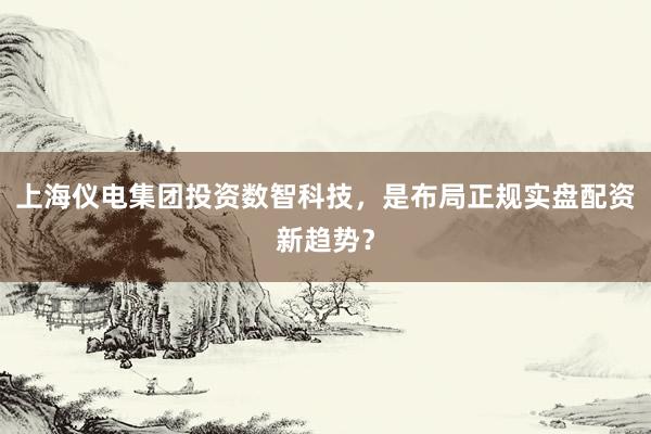 上海仪电集团投资数智科技，是布局正规实盘配资新趋势？