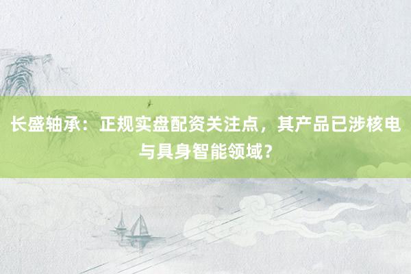 长盛轴承：正规实盘配资关注点，其产品已涉核电与具身智能领域？