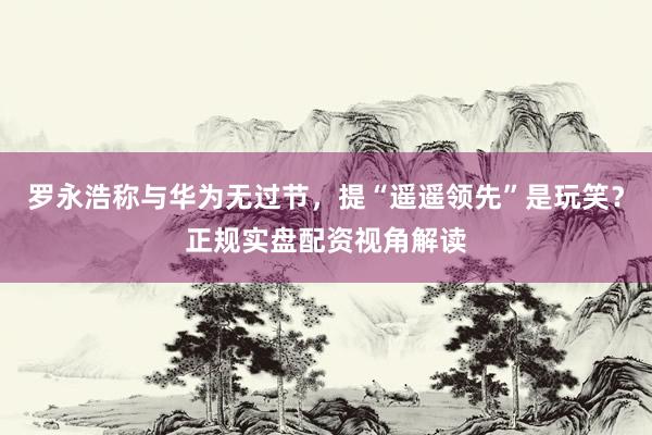 罗永浩称与华为无过节，提“遥遥领先”是玩笑？正规实盘配资视角解读
