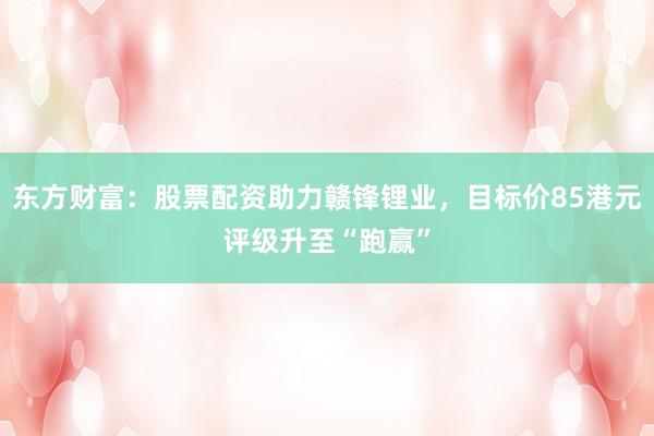东方财富：股票配资助力赣锋锂业，目标价85港元评级升至“跑赢”