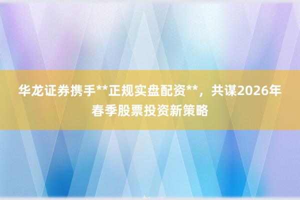 华龙证券携手**正规实盘配资**，共谋2026年春季股票投资新策略