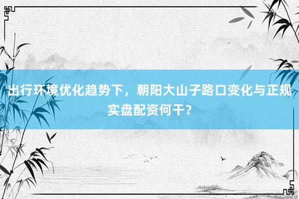 出行环境优化趋势下，朝阳大山子路口变化与正规实盘配资何干？