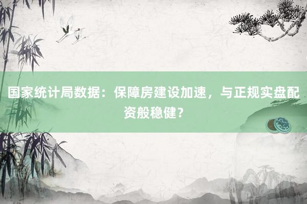 国家统计局数据：保障房建设加速，与正规实盘配资般稳健？