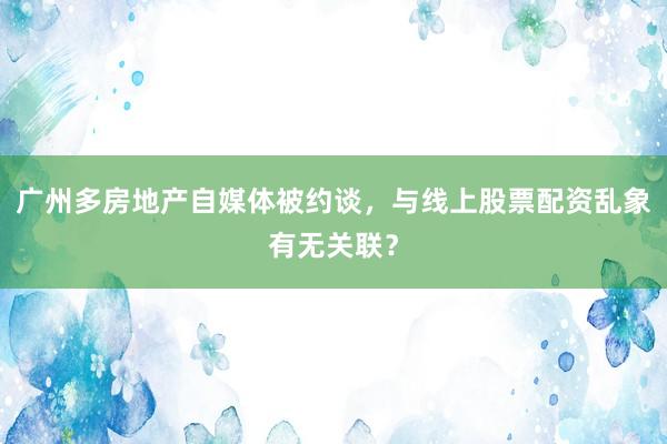 广州多房地产自媒体被约谈，与线上股票配资乱象有无关联？
