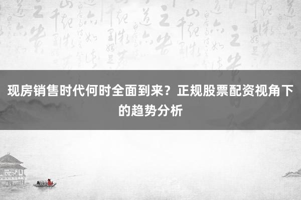 现房销售时代何时全面到来？正规股票配资视角下的趋势分析