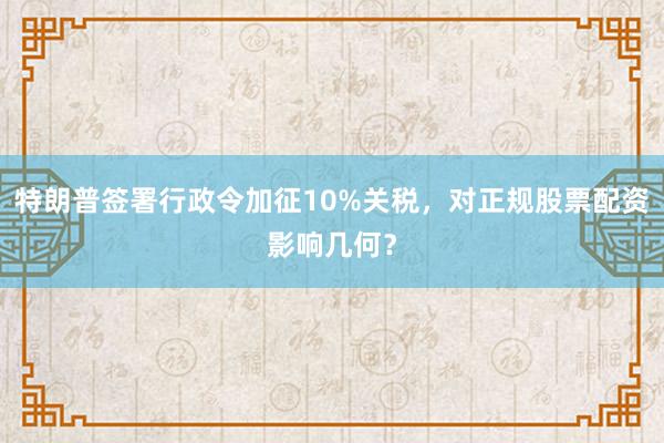 特朗普签署行政令加征10%关税，对正规股票配资影响几何？