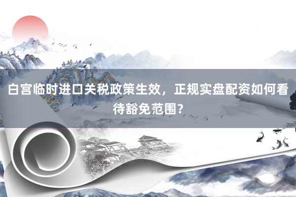 白宫临时进口关税政策生效，正规实盘配资如何看待豁免范围？