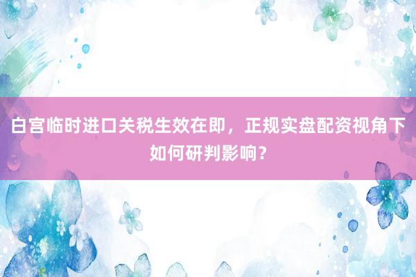 白宫临时进口关税生效在即，正规实盘配资视角下如何研判影响？