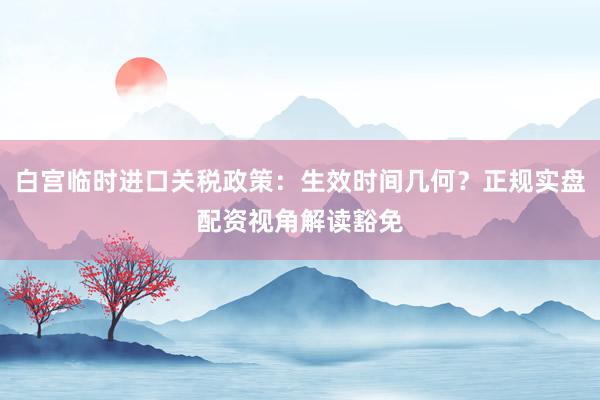 白宫临时进口关税政策：生效时间几何？正规实盘配资视角解读豁免