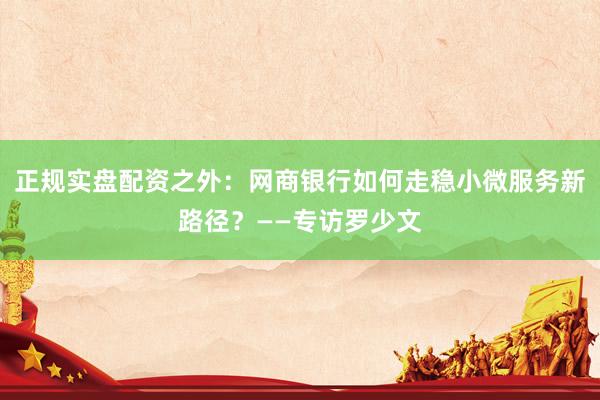 正规实盘配资之外：网商银行如何走稳小微服务新路径？——专访罗少文