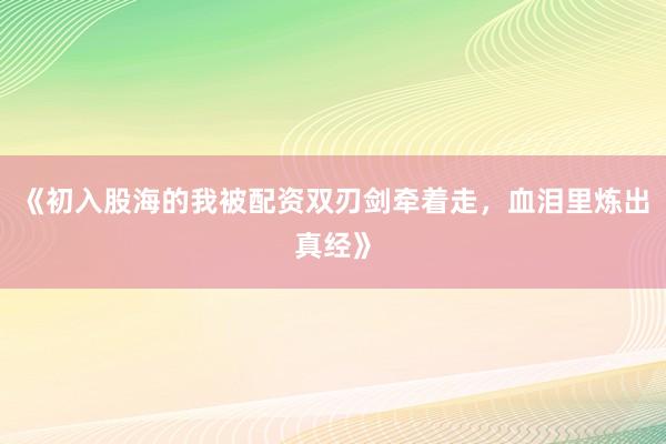 《初入股海的我被配资双刃剑牵着走，血泪里炼出真经》