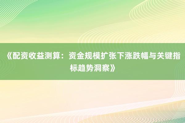 《配资收益测算：资金规模扩张下涨跌幅与关键指标趋势洞察》