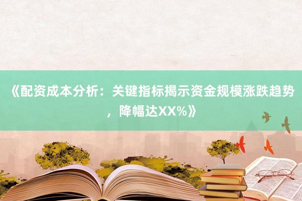 《配资成本分析：关键指标揭示资金规模涨跌趋势，降幅达XX%》