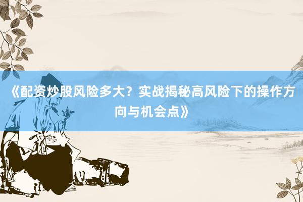 《配资炒股风险多大？实战揭秘高风险下的操作方向与机会点》