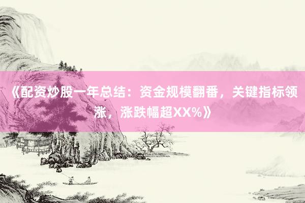 《配资炒股一年总结：资金规模翻番，关键指标领涨，涨跌幅超XX%》