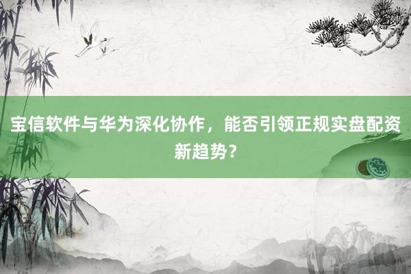 宝信软件与华为深化协作，能否引领正规实盘配资新趋势？