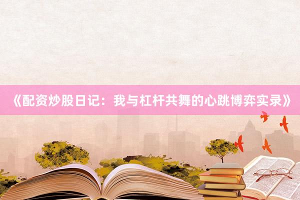 《配资炒股日记：我与杠杆共舞的心跳博弈实录》