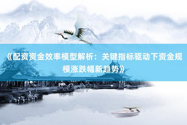 《配资资金效率模型解析：关键指标驱动下资金规模涨跌幅新趋势》