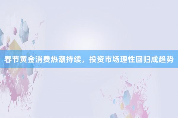 春节黄金消费热潮持续，投资市场理性回归成趋势