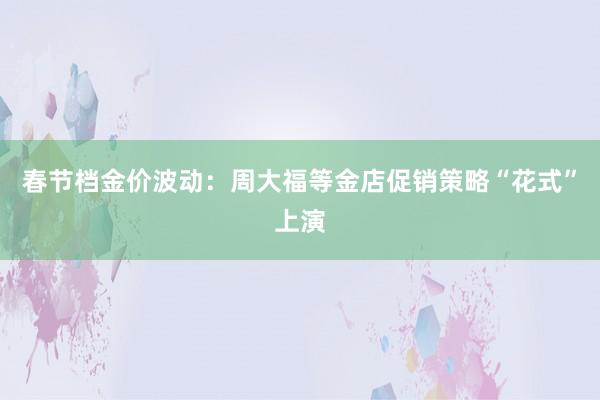 春节档金价波动：周大福等金店促销策略“花式”上演