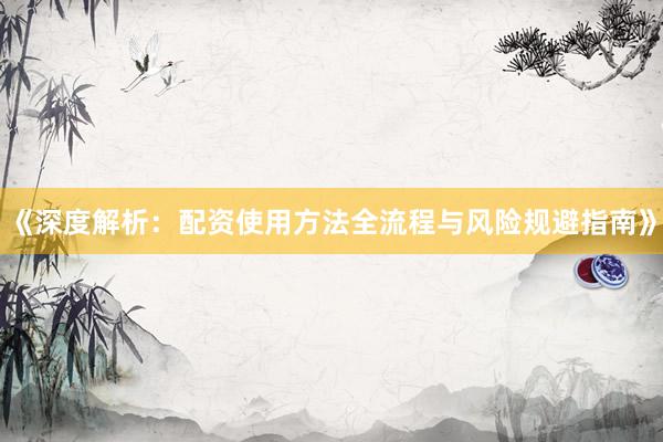 《深度解析：配资使用方法全流程与风险规避指南》