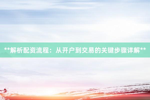 **解析配资流程：从开户到交易的关键步骤详解**