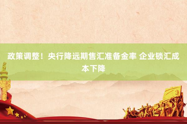 政策调整！央行降远期售汇准备金率 企业锁汇成本下降