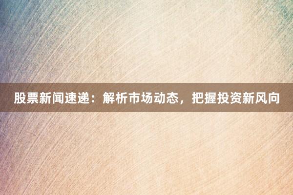 股票新闻速递：解析市场动态，把握投资新风向