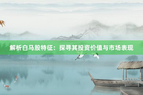 解析白马股特征：探寻其投资价值与市场表现
