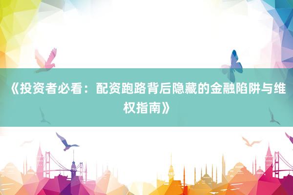 《投资者必看：配资跑路背后隐藏的金融陷阱与维权指南》