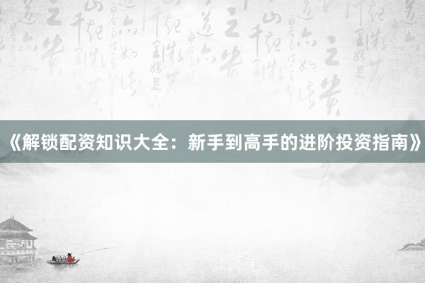 《解锁配资知识大全：新手到高手的进阶投资指南》