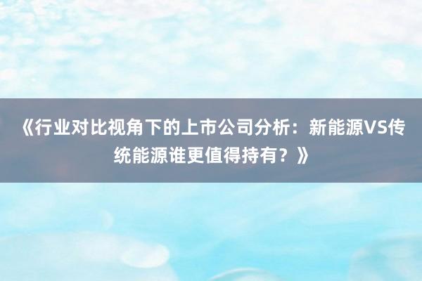 《行业对比视角下的上市公司分析：新能源VS传统能源谁更值得持有？》