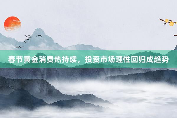 春节黄金消费热持续，投资市场理性回归成趋势