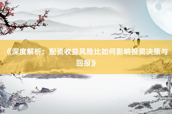 《深度解析：配资收益风险比如何影响投资决策与回报》