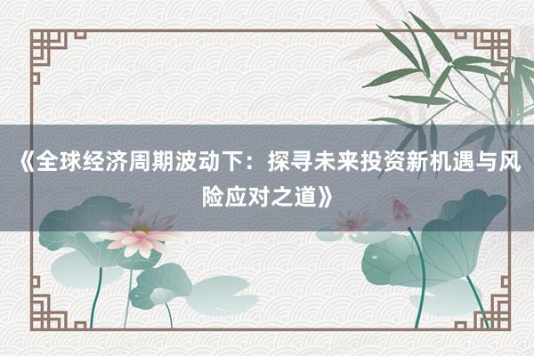 《全球经济周期波动下：探寻未来投资新机遇与风险应对之道》