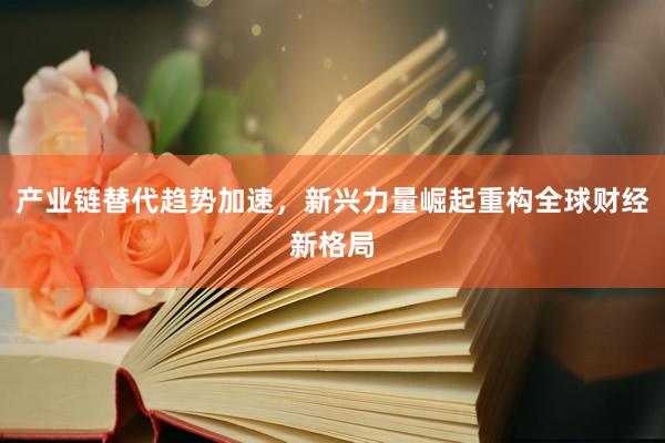 产业链替代趋势加速，新兴力量崛起重构全球财经新格局