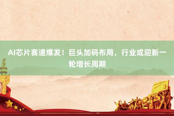 AI芯片赛道爆发！巨头加码布局，行业或迎新一轮增长周期