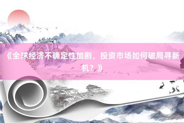 《全球经济不确定性加剧，投资市场如何破局寻新机？》