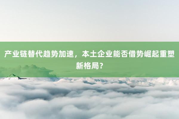 产业链替代趋势加速，本土企业能否借势崛起重塑新格局？