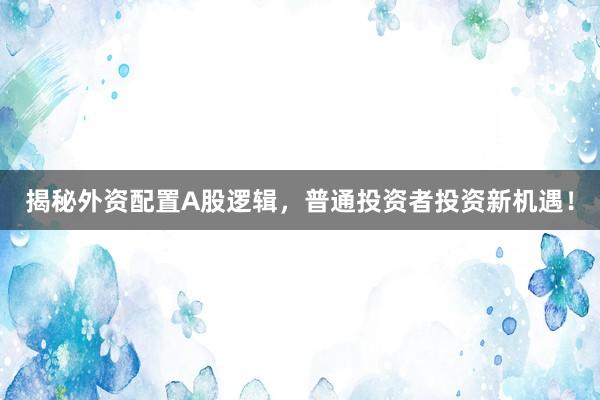 揭秘外资配置A股逻辑，普通投资者投资新机遇！