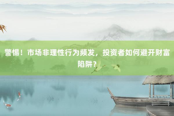 警惕！市场非理性行为频发，投资者如何避开财富陷阱？