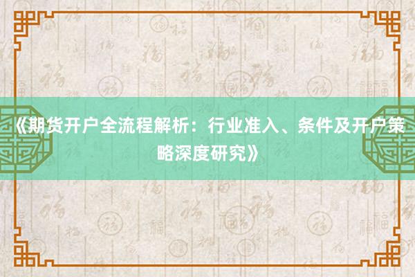 《期货开户全流程解析：行业准入、条件及开户策略深度研究》